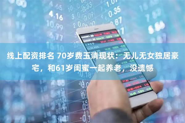 线上配资排名 70岁费玉清现状：无儿无女独居豪宅，和61岁闺蜜一起养老，没遗憾