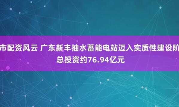 股市配资风云 广东新丰抽水蓄能电站迈入实质性建设阶段 总投资约76.94亿元