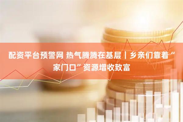 配资平台预警网 热气腾腾在基层｜乡亲们靠着“家门口”资源增收致富