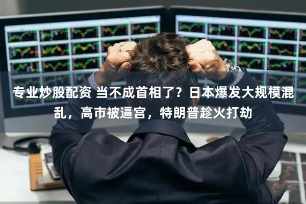 专业炒股配资 当不成首相了？日本爆发大规模混乱，高市被逼宫，特朗普趁火打劫