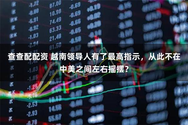 查查配配资 越南领导人有了最高指示，从此不在中美之间左右摇摆？