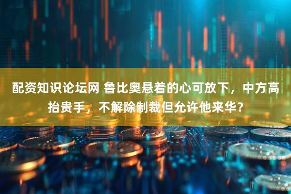配资知识论坛网 鲁比奥悬着的心可放下，中方高抬贵手，不解除制裁但允许他来华？