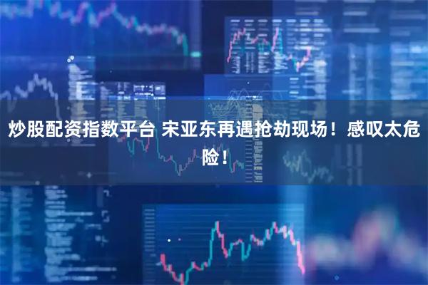 炒股配资指数平台 宋亚东再遇抢劫现场！感叹太危险！