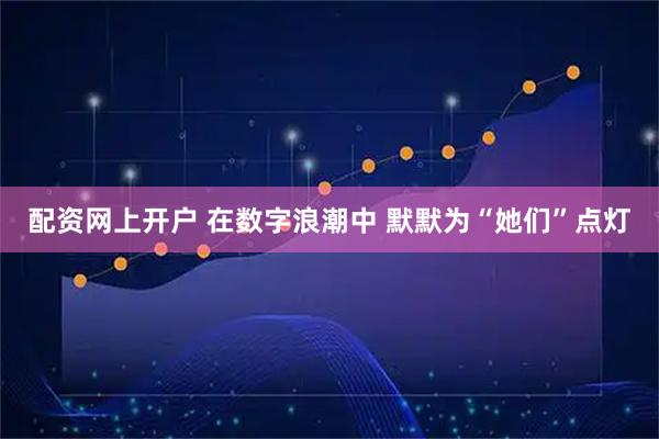 配资网上开户 在数字浪潮中 默默为“她们”点灯