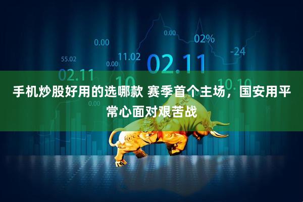 手机炒股好用的选哪款 赛季首个主场，国安用平常心面对艰苦战