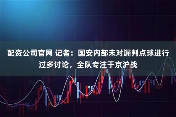 配资公司官网 记者：国安内部未对漏判点球进行过多讨论，全队专注于京沪战