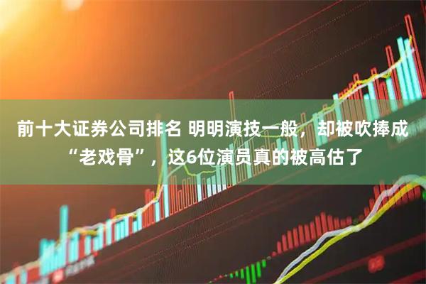 前十大证券公司排名 明明演技一般，却被吹捧成“老戏骨”，这6位演员真的被高估了