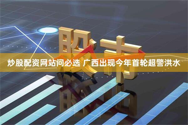 炒股配资网站问必选 广西出现今年首轮超警洪水