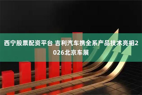 西宁股票配资平台 吉利汽车携全系产品技术亮相2026北京车展
