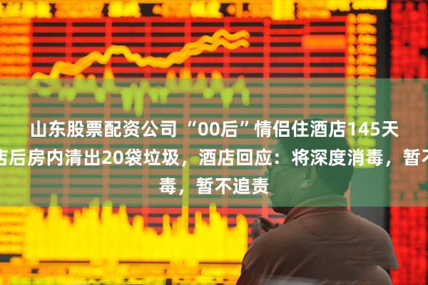 山东股票配资公司 “00后”情侣住酒店145天，离店后房内清出20袋垃圾，酒店回应：将深度消毒，暂不追责
